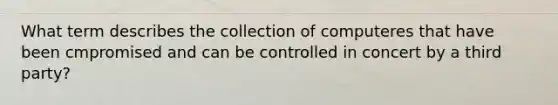 What term describes the collection of computeres that have been cmpromised and can be controlled in concert by a third party?