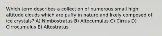 Which term describes a collection of numerous small high altitude clouds which are puffy in nature and likely composed of ice crystals? A) Nimbostratus B) Altocumulus C) Cirrus D) Cirrocumulus E) Altostratus