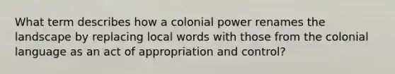 What term describes how a colonial power renames the landscape by replacing local words with those from the colonial language as an act of appropriation and control?