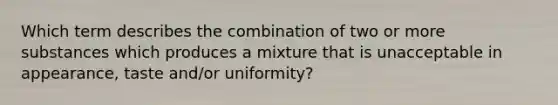 Which term describes the combination of two or more substances which produces a mixture that is unacceptable in appearance, taste and/or uniformity?