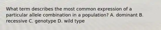 What term describes the most common expression of a particular allele combination in a population? A. dominant B. recessive C. genotype D. wild type