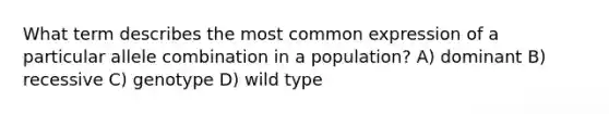 What term describes the most common expression of a particular allele combination in a population? A) dominant B) recessive C) genotype D) wild type