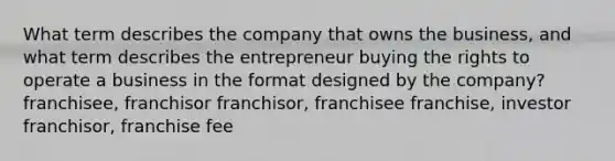 What term describes the company that owns the business, and what term describes the entrepreneur buying the rights to operate a business in the format designed by the company? franchisee, franchisor franchisor, franchisee franchise, investor franchisor, franchise fee