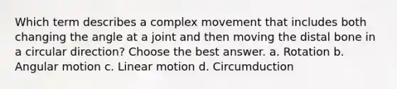 Which term describes a complex movement that includes both changing the angle at a joint and then moving the distal bone in a circular direction? Choose the best answer. a. Rotation b. Angular motion c. Linear motion d. Circumduction