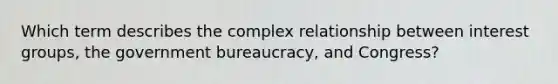 Which term describes the complex relationship between interest groups, the government bureaucracy, and Congress?