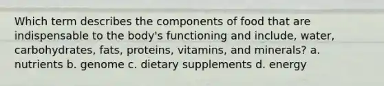 Which term describes the components of food that are indispensable to the body's functioning and include, water, carbohydrates, fats, proteins, vitamins, and minerals? a. nutrients b. genome c. dietary supplements d. energy