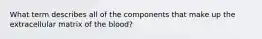 What term describes all of the components that make up the extracellular matrix of the blood?