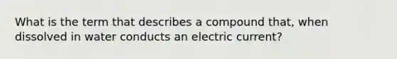 What is the term that describes a compound that, when dissolved in water conducts an electric current?