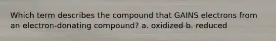 Which term describes the compound that GAINS electrons from an electron-donating compound? a. oxidized b. reduced