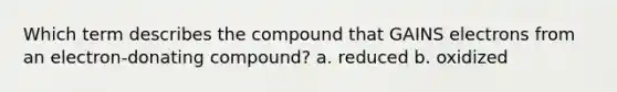 Which term describes the compound that GAINS electrons from an electron-donating compound? a. reduced b. oxidized