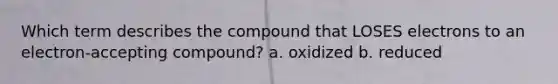 Which term describes the compound that LOSES electrons to an electron-accepting compound? a. oxidized b. reduced