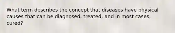 What term describes the concept that diseases have physical causes that can be diagnosed, treated, and in most cases, cured?