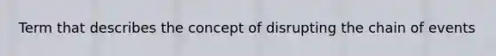 Term that describes the concept of disrupting the chain of events