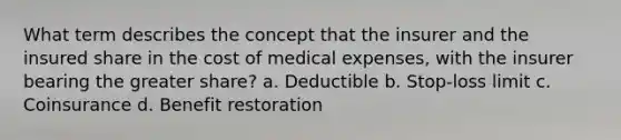 What term describes the concept that the insurer and the insured share in the cost of medical expenses, with the insurer bearing the greater share? a. Deductible b. Stop-loss limit c. Coinsurance d. Benefit restoration