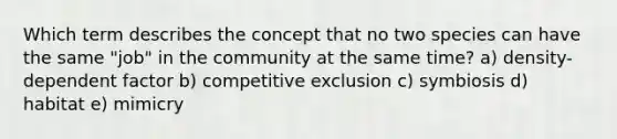 Which term describes the concept that no two species can have the same "job" in the community at the same time? a) density-dependent factor b) competitive exclusion c) symbiosis d) habitat e) mimicry