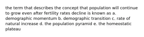 the term that describes the concept that population will continue to grow even after fertility rates decline is known as a. demographic momentum b. demographic transition c. rate of natural increase d. the population pyramid e. the homeostatic plateau