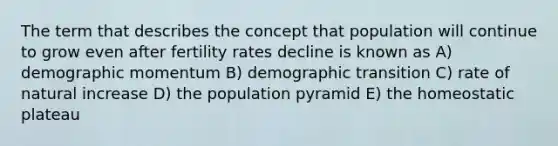 The term that describes the concept that population will continue to grow even after fertility rates decline is known as A) demographic momentum B) demographic transition C) rate of natural increase D) the population pyramid E) the homeostatic plateau