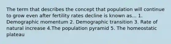 The term that describes the concept that population will continue to grow even after fertility rates decline is known as... 1. Demographic momentum 2. Demographic transition 3. Rate of natural increase 4.The population pyramid 5. The homeostatic plateau