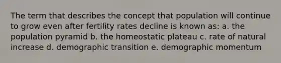 The term that describes the concept that population will continue to grow even after fertility rates decline is known as: a. the population pyramid b. the homeostatic plateau c. rate of natural increase d. demographic transition e. demographic momentum