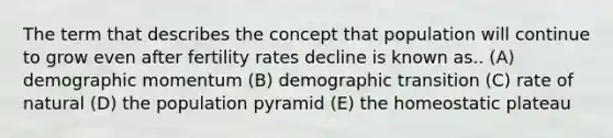 The term that describes the concept that population will continue to grow even after fertility rates decline is known as.. (A) demographic momentum (B) demographic transition (C) rate of natural (D) the population pyramid (E) the homeostatic plateau