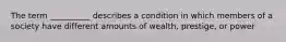 The term __________ describes a condition in which members of a society have different amounts of wealth, prestige, or power