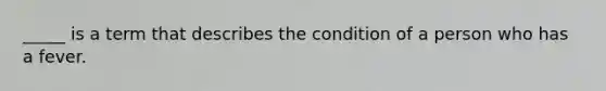 _____ is a term that describes the condition of a person who has a fever.