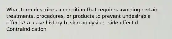 What term describes a condition that requires avoiding certain treatments, procedures, or products to prevent undesirable effects? a. case history b. skin analysis c. side effect d. Contraindication