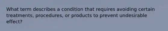 What term describes a condition that requires avoiding certain treatments, procedures, or products to prevent undesirable effect?