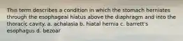 This term describes a condition in which the stomach herniates through the esophageal hiatus above the diaphragm and into the thoracic cavity. a. achalasia b. hiatal hernia c. barrett's esophagus d. bezoar