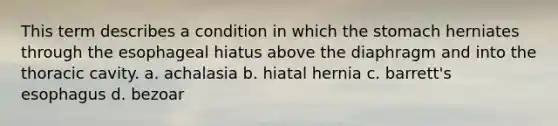 This term describes a condition in which the stomach herniates through the esophageal hiatus above the diaphragm and into the thoracic cavity. a. achalasia b. hiatal hernia c. barrett's esophagus d. bezoar