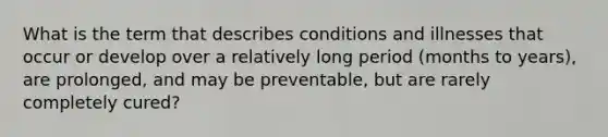 What is the term that describes conditions and illnesses that occur or develop over a relatively long period (months to years), are prolonged, and may be preventable, but are rarely completely cured?