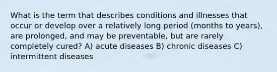 What is the term that describes conditions and illnesses that occur or develop over a relatively long period (months to years), are prolonged, and may be preventable, but are rarely completely cured? A) acute diseases B) chronic diseases C) intermittent diseases