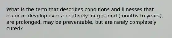 What is the term that describes conditions and illnesses that occur or develop over a relatively long period (months to years), are prolonged, may be preventable, but are rarely completely cured?