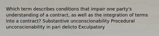 Which term describes conditions that impair one party's understanding of a contract, as well as the integration of terms into a contract? Substantive unconscionability Procedural unconscionability in pari delicto Exculpatory