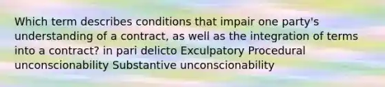 Which term describes conditions that impair one party's understanding of a contract, as well as the integration of terms into a contract? in pari delicto Exculpatory Procedural unconscionability Substantive unconscionability