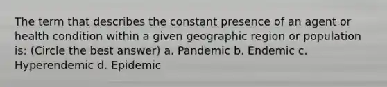 The term that describes the constant presence of an agent or health condition within a given geographic region or population is: (Circle the best answer) a. Pandemic b. Endemic c. Hyperendemic d. Epidemic