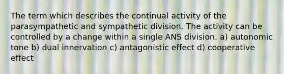 The term which describes the continual activity of the parasympathetic and sympathetic division. The activity can be controlled by a change within a single ANS division. a) autonomic tone b) dual innervation c) antagonistic effect d) cooperative effect