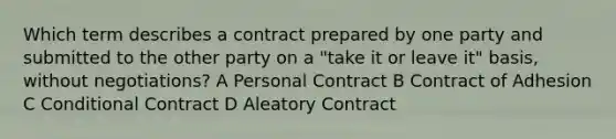 Which term describes a contract prepared by one party and submitted to the other party on a "take it or leave it" basis, without negotiations? A Personal Contract B Contract of Adhesion C Conditional Contract D Aleatory Contract