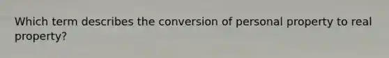 Which term describes the conversion of personal property to real property?