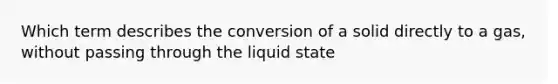 Which term describes the conversion of a solid directly to a gas, without passing through the liquid state