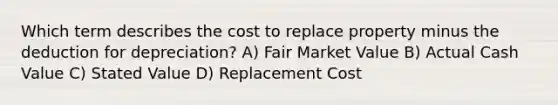 Which term describes the cost to replace property minus the deduction for depreciation? A) Fair Market Value B) Actual Cash Value C) Stated Value D) Replacement Cost