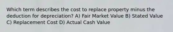 Which term describes the cost to replace property minus the deduction for depreciation? A) Fair Market Value B) Stated Value C) Replacement Cost D) Actual Cash Value