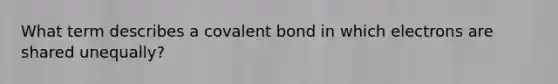 What term describes a covalent bond in which electrons are shared unequally?