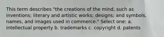 This term describes "the creations of the mind, such as inventions; literary and artistic works; designs; and symbols, names, and images used in commerce." Select one: a. intellectual property b. trademarks c. copyright d. patents