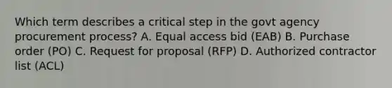 Which term describes a critical step in the govt agency procurement process? A. Equal access bid (EAB) B. Purchase order (PO) C. Request for proposal (RFP) D. Authorized contractor list (ACL)