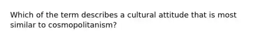 Which of the term describes a cultural attitude that is most similar to cosmopolitanism?