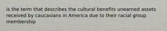 is the term that describes the cultural benefits unearned assets received by caucasians in America due to their racial group membership