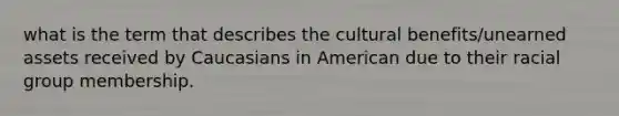 what is the term that describes the cultural benefits/unearned assets received by Caucasians in American due to their racial group membership.