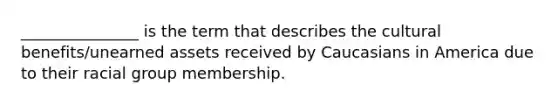 _______________ is the term that describes the cultural benefits/unearned assets received by Caucasians in America due to their racial group membership.