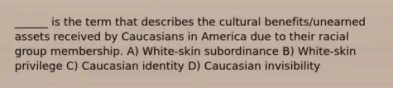 ______ is the term that describes the cultural benefits/unearned assets received by Caucasians in America due to their racial group membership. A) White-skin subordinance B) White-skin privilege C) Caucasian identity D) Caucasian invisibility